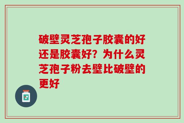 破壁灵芝孢子胶囊的好还是胶囊好？为什么灵芝孢子粉去壁比破壁的更好