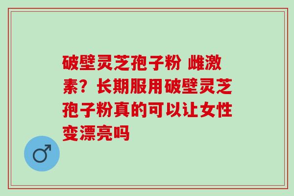 破壁灵芝孢子粉 雌激素？长期服用破壁灵芝孢子粉真的可以让女性变漂亮吗