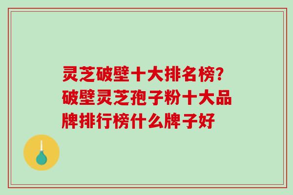 灵芝破壁十大排名榜？破壁灵芝孢子粉十大品牌排行榜什么牌子好