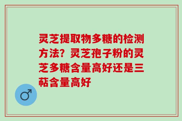 灵芝提取物多糖的检测方法？灵芝孢子粉的灵芝多糖含量高好还是三萜含量高好
