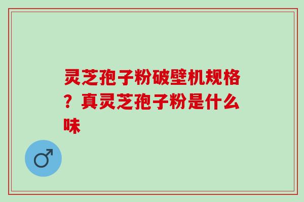 灵芝孢子粉破壁机规格?真灵芝孢子粉是什么味 灵芝孢子粉破壁机规格?真灵芝孢子粉是什么味