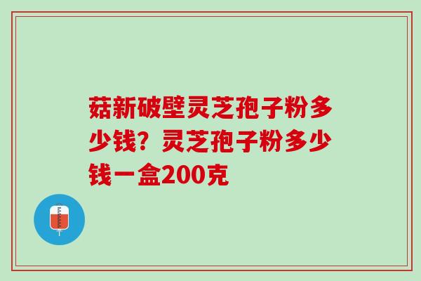 菇新破壁灵芝孢子粉多少钱?灵芝孢子粉多少钱一盒200克 菇新破壁灵芝孢子粉多少钱?灵芝孢子粉多少钱一盒200克