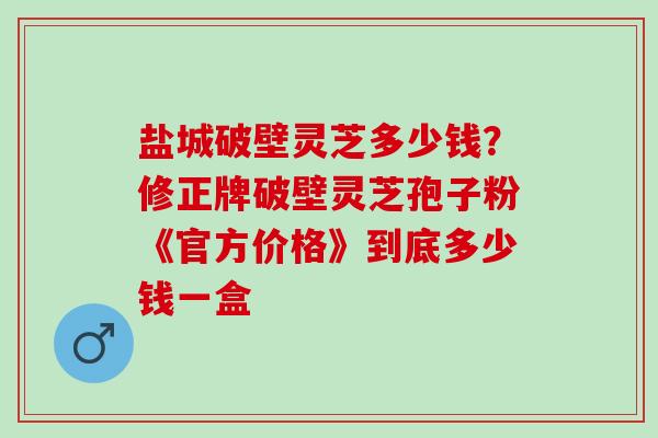 盐城破壁灵芝多少钱?修正牌破壁灵芝孢子粉《官方价格》到底多少钱一盒 盐城破壁灵芝多少钱?修正牌破壁灵芝孢子粉《官方价格》到底多少钱一盒