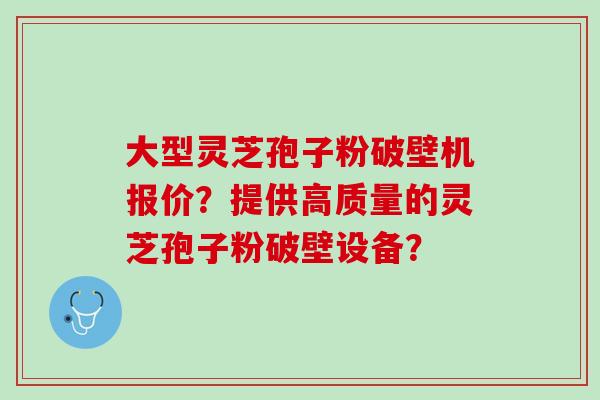大型灵芝孢子粉破壁机报价？提供高质量的灵芝孢子粉破壁设备？