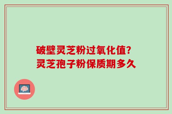 破壁灵芝粉过氧化值？灵芝孢子粉保质期多久
