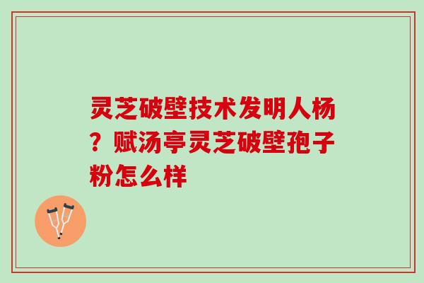 灵芝破壁技术发明人杨?赋汤亭灵芝破壁孢子粉怎么样 灵芝破壁技术发明人杨?赋汤亭灵芝破壁孢子粉怎么样