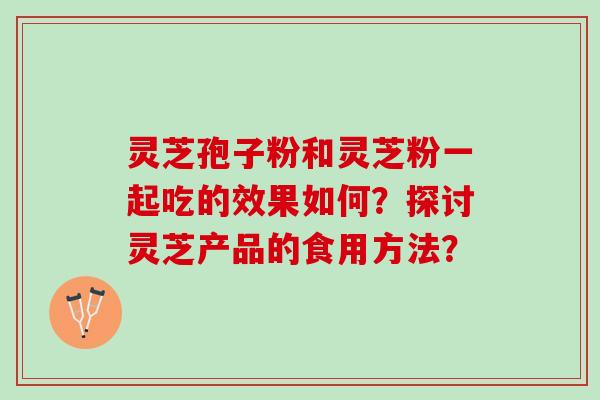 灵芝孢子粉和灵芝粉一起吃的效果如何？探讨灵芝产品的食用方法？