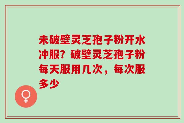 未破壁灵芝孢子粉开水冲服?破壁灵芝孢子粉每天服用几次,每次服多少 未破壁灵芝孢子粉开水冲服?破壁灵芝孢子粉每天服用几次,每次服多少