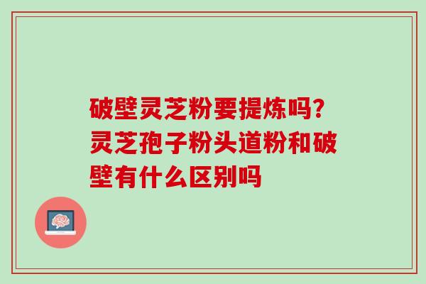 破壁灵芝粉要提炼吗?灵芝孢子粉头道粉和破壁有什么区别吗 破壁灵芝粉要提炼吗?灵芝孢子粉头道粉和破壁有什么区别吗