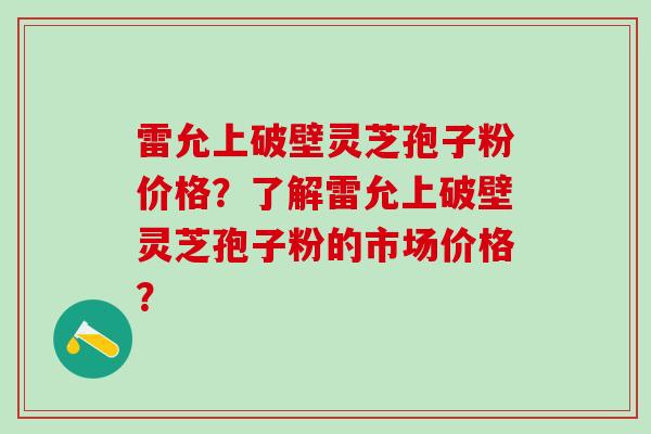 雷允上破壁灵芝孢子粉价格？了解雷允上破壁灵芝孢子粉的市场价格？