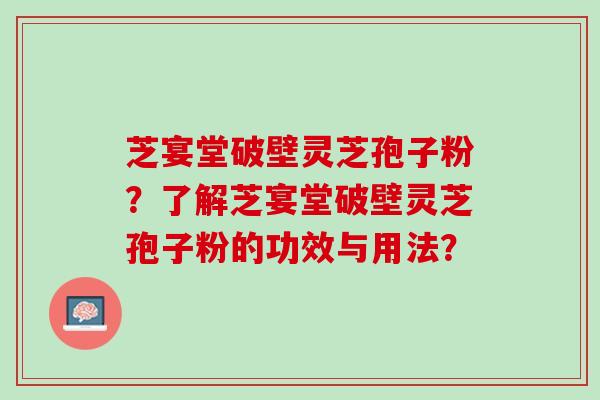 芝宴堂破壁灵芝孢子粉?了解芝宴堂破壁灵芝孢子粉的功效与用法? 芝宴堂破壁灵芝孢子粉?了解芝宴堂破壁灵芝孢子粉的功效与用法?