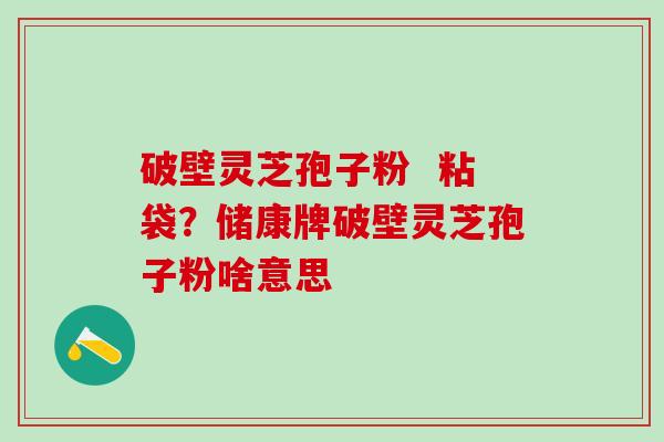 破壁灵芝孢子粉 粘袋?储康牌破壁灵芝孢子粉啥意思 破壁灵芝孢子粉 粘袋?储康牌破壁灵芝孢子粉啥意思