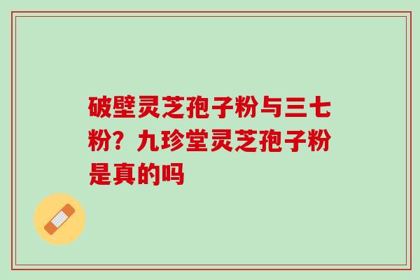 破壁灵芝孢子粉与三七粉?九珍堂灵芝孢子粉是真的吗 破壁灵芝孢子粉与三七粉?九珍堂灵芝孢子粉是真的吗