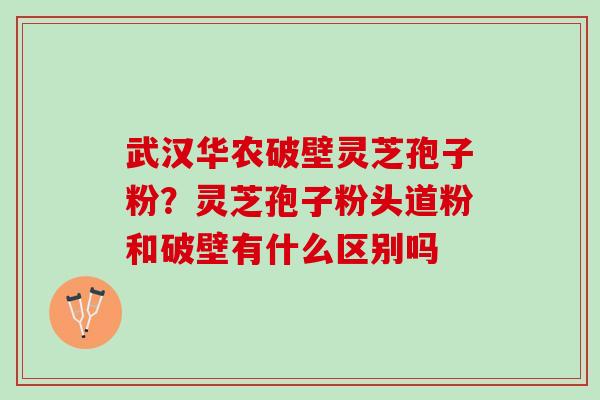 武汉华农破壁灵芝孢子粉？灵芝孢子粉头道粉和破壁有什么区别吗