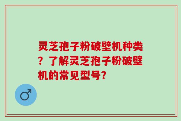 灵芝孢子粉破壁机种类？了解灵芝孢子粉破壁机的常见型号？