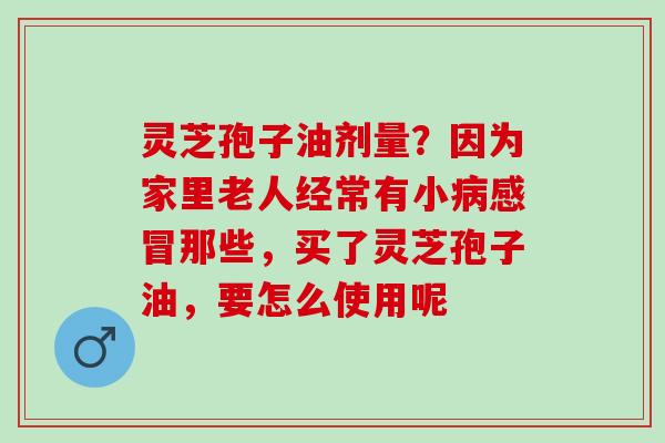 灵芝孢子油剂量？因为家里老人经常有小病感冒那些，买了灵芝孢子油，要怎么使用呢