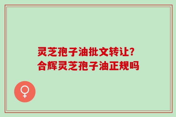 灵芝孢子油批文转让？合辉灵芝孢子油正规吗
