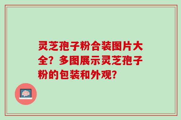 灵芝孢子粉合装图片大全?多图展示灵芝孢子粉的包装和外观? 灵芝孢子粉合装图片大全?多图展示灵芝孢子粉的包装和外观?