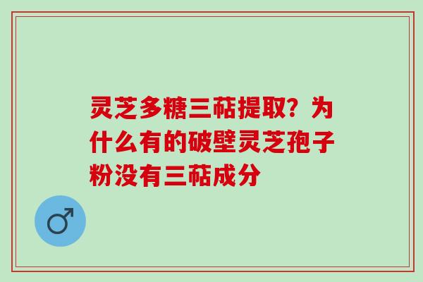 灵芝多糖三萜提取?为什么有的破壁灵芝孢子粉没有三萜成分 灵芝多糖三萜提取?为什么有的破壁灵芝孢子粉没有三萜成分