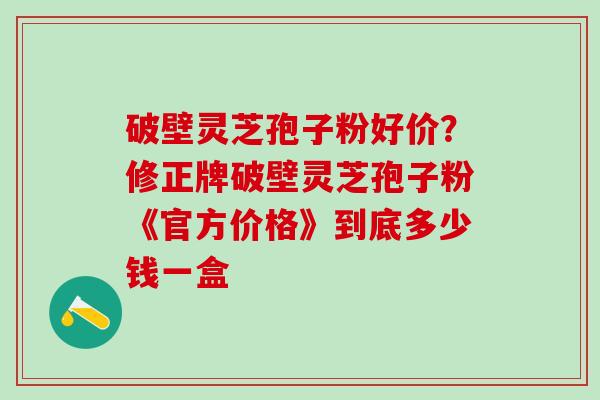 破壁灵芝孢子粉好价？修正牌破壁灵芝孢子粉《官方价格》到底多少钱一盒
