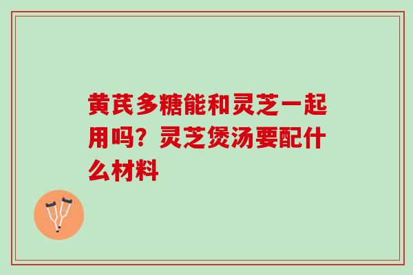 黄芪多糖能和灵芝一起用吗？灵芝煲汤要配什么材料