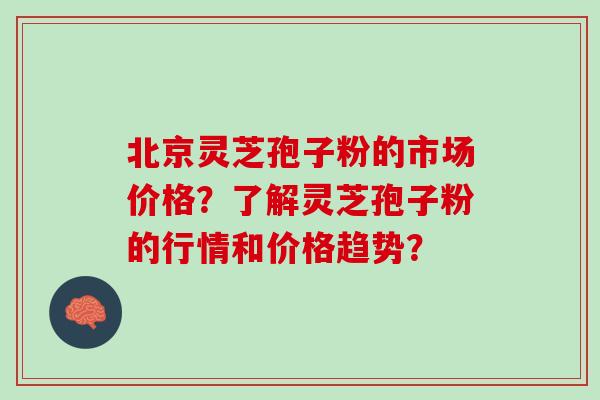 北京灵芝孢子粉的市场价格？了解灵芝孢子粉的行情和价格趋势？