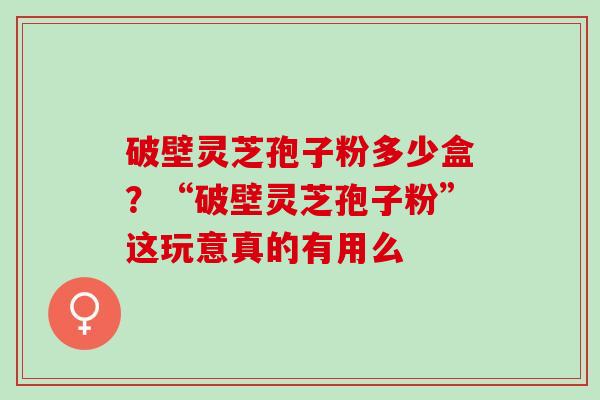 破壁灵芝孢子粉多少盒？“破壁灵芝孢子粉”这玩意真的有用么