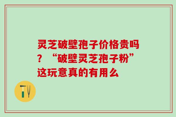 灵芝破壁孢子价格贵吗？“破壁灵芝孢子粉”这玩意真的有用么