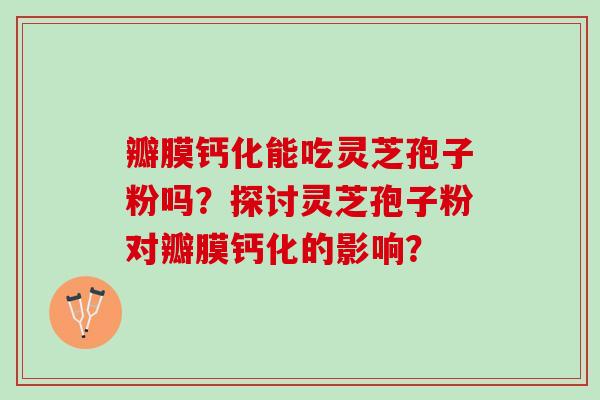 瓣膜钙化能吃灵芝孢子粉吗？探讨灵芝孢子粉对瓣膜钙化的影响？