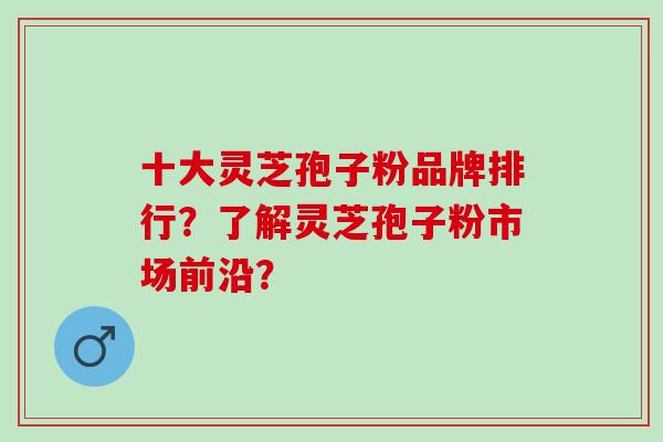 十大灵芝孢子粉品牌排行？了解灵芝孢子粉市场前沿？