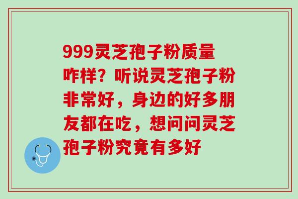 999灵芝孢子粉质量咋样？听说灵芝孢子粉非常好，身边的好多朋友都在吃，想问问灵芝孢子粉究竟有多好