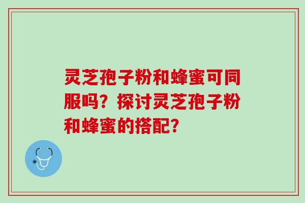 灵芝孢子粉和蜂蜜可同服吗？探讨灵芝孢子粉和蜂蜜的搭配？
