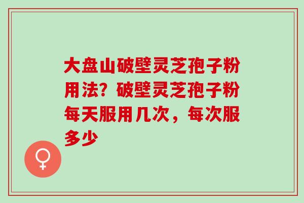 大盘山破壁灵芝孢子粉用法？破壁灵芝孢子粉每天服用几次，每次服多少
