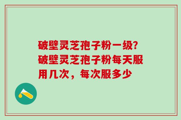 破壁灵芝孢子粉一级?破壁灵芝孢子粉每天服用几次,每次服多少 破壁灵芝孢子粉一级?破壁灵芝孢子粉每天服用几次,每次服多少