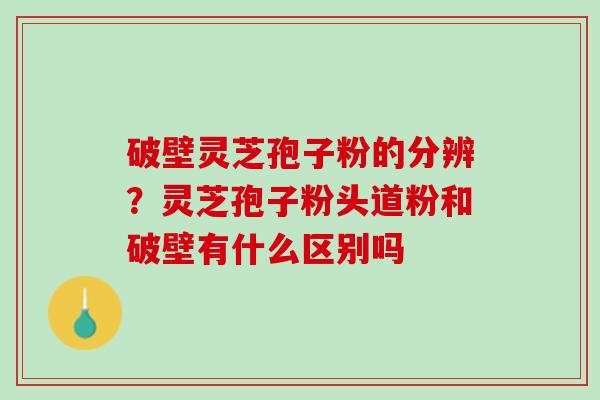 破壁灵芝孢子粉的分辨？灵芝孢子粉头道粉和破壁有什么区别吗
