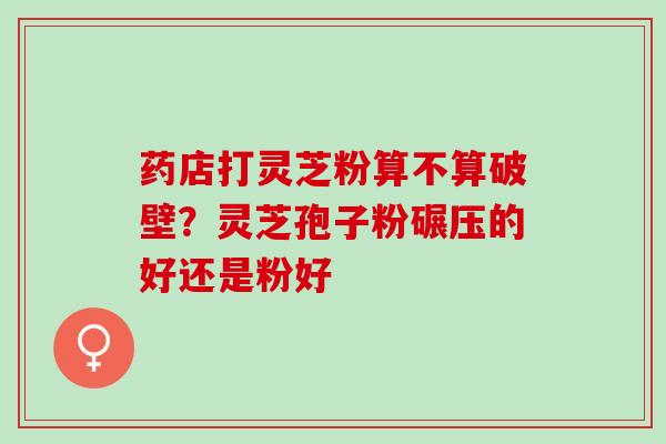 药店打灵芝粉算不算破壁?灵芝孢子粉碾压的好还是粉好 药店打灵芝粉算不算破壁?灵芝孢子粉碾压的好还是粉好