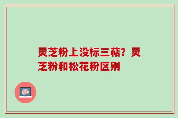 灵芝粉上没标三萜?灵芝粉和松花粉区别 灵芝粉上没标三萜?灵芝粉和松花粉区别