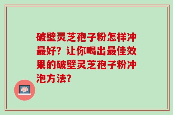 破壁灵芝孢子粉怎样冲最好？让你喝出最佳效果的破壁灵芝孢子粉冲泡方法？