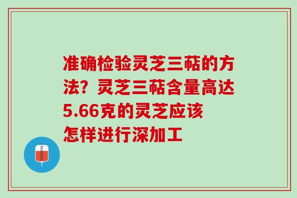 准确检验灵芝三萜的方法？灵芝三萜含量高达5.66克的灵芝应该怎样进行深加工