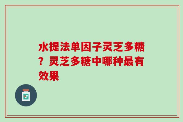 水提法单因子灵芝多糖?灵芝多糖中哪种有效果 水提法单因子灵芝多糖?灵芝多糖中哪种有效果