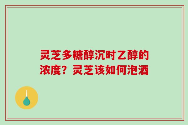 灵芝多糖醇沉时乙醇的浓度？灵芝该如何泡酒