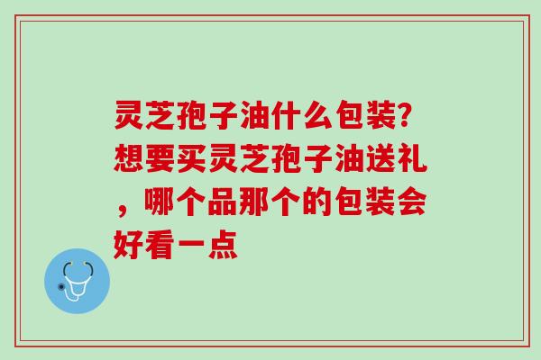 灵芝孢子油什么包装？想要买灵芝孢子油送礼，哪个品那个的包装会好看一点