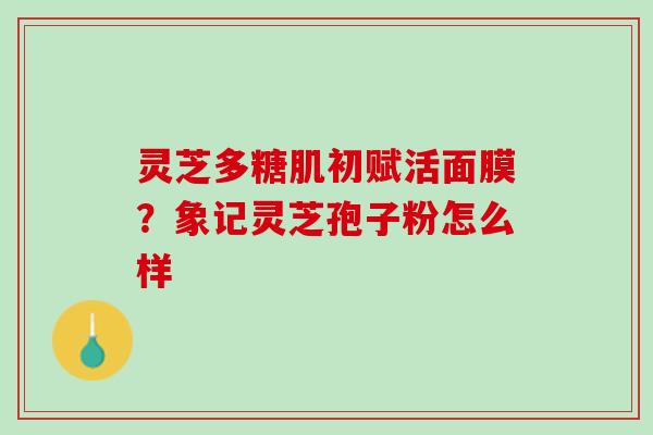 灵芝多糖肌初赋活面膜？象记灵芝孢子粉怎么样