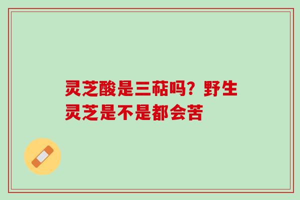 灵芝酸是三萜吗？野生灵芝是不是都会苦