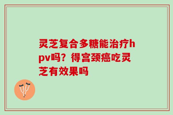 灵芝复合多糖能hpv吗?得宫颈吃灵芝有效果吗 灵芝复合多糖能hpv吗?得宫颈吃灵芝有效果吗