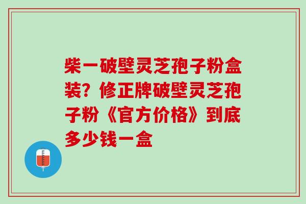 柴一破壁灵芝孢子粉盒装？修正牌破壁灵芝孢子粉《官方价格》到底多少钱一盒