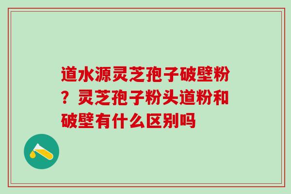 道水源灵芝孢子破壁粉?灵芝孢子粉头道粉和破壁有什么区别吗 道水源灵芝孢子破壁粉?灵芝孢子粉头道粉和破壁有什么区别吗
