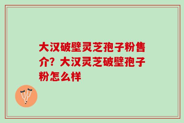 大汉破壁灵芝孢子粉售介？大汉灵芝破壁孢子粉怎么样