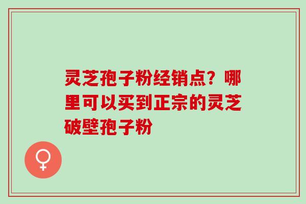 灵芝孢子粉经销点？哪里可以买到正宗的灵芝破壁孢子粉
