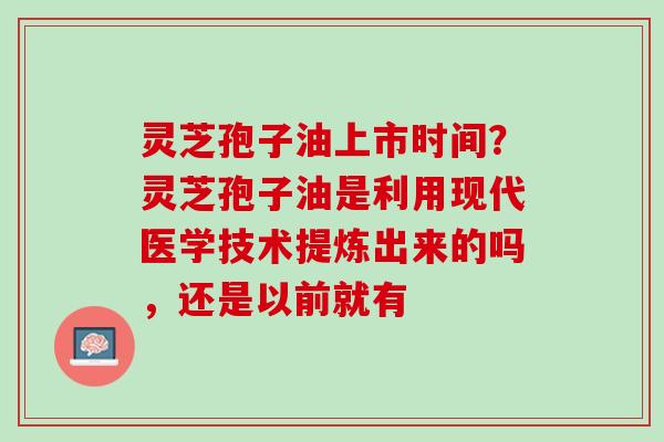灵芝孢子油上市时间？灵芝孢子油是利用现代医学技术提炼出来的吗，还是以前就有
